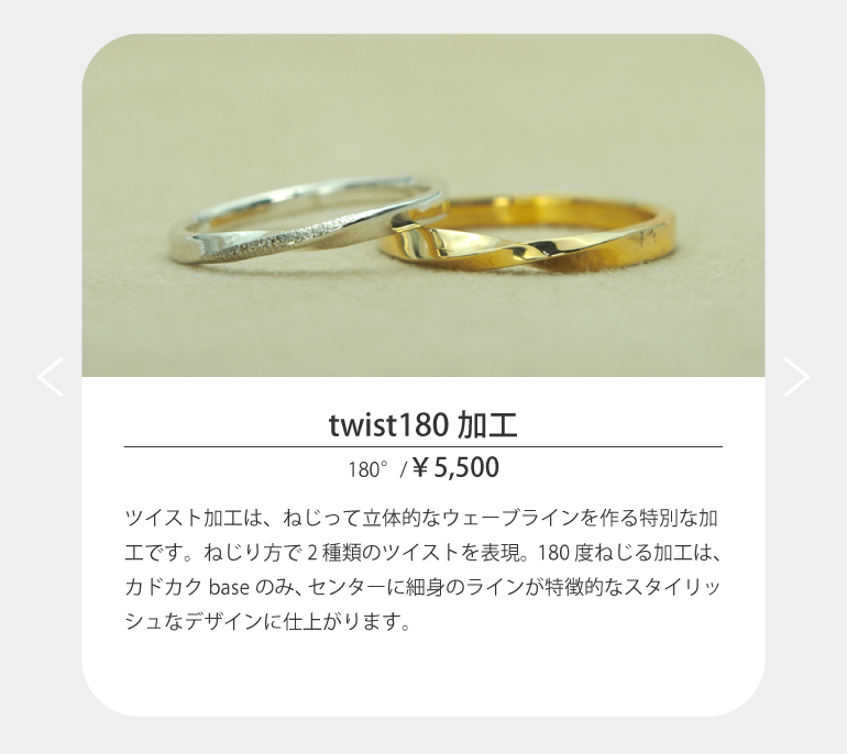 ツイスト加工は、ねじって立体的なウェーブラインを作る特別な加工です。ねじり方で2種類のツイストを表現。180度ねじる加工は、カドカクbaseのみ、センターに細身のラインが特徴的なスタイリッシュなデザインに仕上がります。