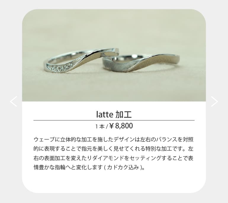 ウェーブに立体的な加工を施したデザインは左右のバランスを対照的に表現することで指元を美しく見せてくれる特別な加工です。左右の表面加工を変えたりダイアモンドをセッティングすることで表情豊かな指輪へと変化します(カドカク込み)。