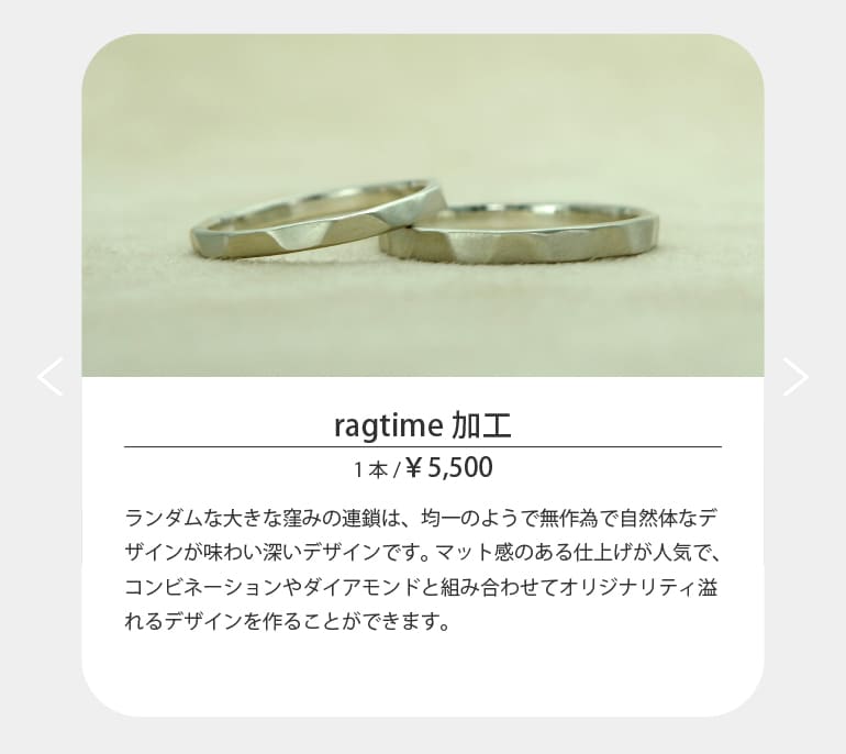 ランダムな大きな窪みの連鎖は、均一のようで無作為で自然体なデザインが味わい深いデザインです。マット感のある仕上げが人気で、コンビネーションやダイアモンドと組み合わせてオリジナリティ溢れるデザインを作ることができます。