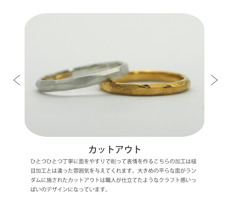 〈カットアウト仕上げ〉結婚指輪をひとつひとつ丁寧に面をやすりで削って表情を作るこちらの加工は槌目加工とは違った雰囲気を与えてくれます。大きめの平らな面がランダムに施されたカットアウトは職人が仕立てたようなクラフト感いっぱいのデザインになっています。