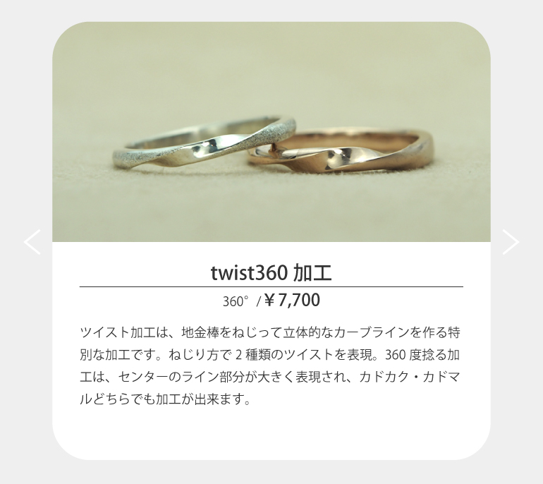 ツイスト加工は、地金棒をねじって立体的なカーブラインを作る特別な加工です。ねじり方で2種類のツイストを表現する。長崎市のうつくしみ長崎店は360度ねじる加工は、センターのライン部分が大きく表現され、カドカク・カドマルどちらでも加工が出来ます。
