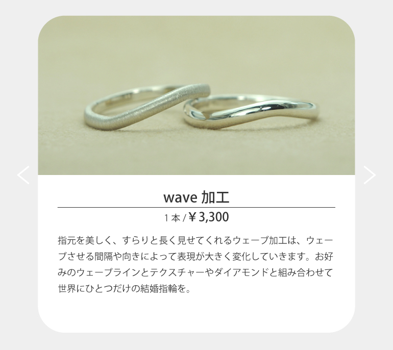 指元を美しく、すらりと長く見せてくれるウェーブ加工は、ウェーブさせる間隔や向きによって表現が大きく変化していきます。お好みのウェーブラインとテクスチャーやダイアモンドと組み合わせて世界にひとつだけの結婚指輪をうつくしみ長崎店で作ってください。