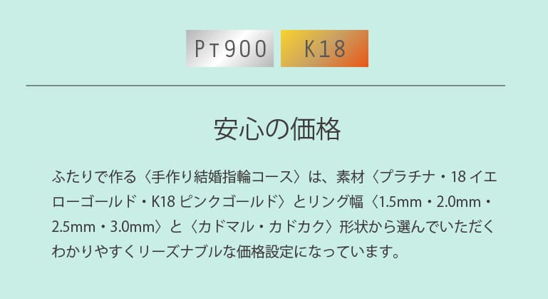久留米市でふたりで作る〈手作り結婚指輪コース〉は、素材〈プラチナ・18イエローゴールド・K18ピンクゴールド〉とリング幅〈2.0mm・2.5mm・3.0mm〉と〈カドマル・カドカク〉形状から選んでいただくわかりやすくリーズナブルな価格設定になっています。