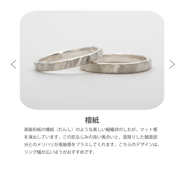 〈檀紙仕上げ〉高級和紙の檀紙〈だんし〉のような美しい縮緬状のしわが、マット感を演出しています。この肌なじみの良い風合いと、面取りした鏡面部分とのメリハリが高級感をプラスしてくれます。こちらのデザインは、リング幅が広いほうがおすすめです。
