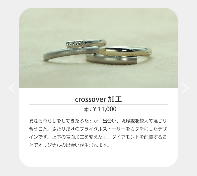 異なる暮らしをしてきたふたりが、出会い、境界線を越えて混じり合うこと。ふたりだけのブライダルストーリーをカタチにしたデザインです。上下の表面加工を変えたり、ダイアモンドを配置することでオリジナルの出会いが生まれます。
